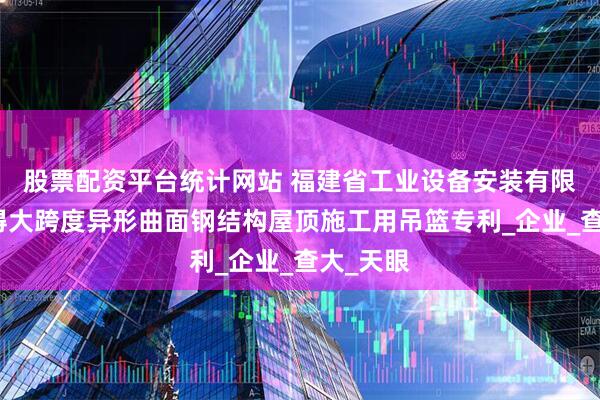 股票配资平台统计网站 福建省工业设备安装有限公司取得大跨度异形曲面钢结构屋顶施工用吊篮专利_企业_查大_天眼