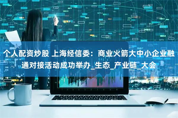 个人配资炒股 上海经信委：商业火箭大中小企业融通对接活动成功举办_生态_产业链_大会