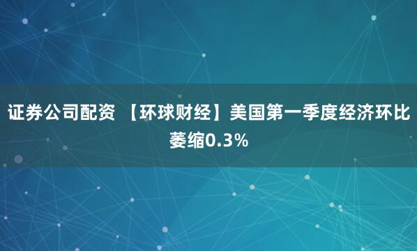 证券公司配资 【环球财经】美国第一季度经济环比萎缩0.3%