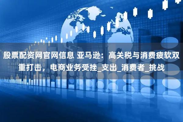 股票配资网官网信息 亚马逊：高关税与消费疲软双重打击，电商业务受挫_支出_消费者_挑战