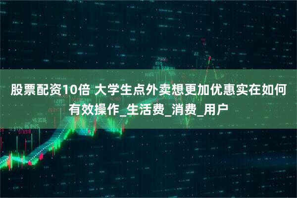 股票配资10倍 大学生点外卖想更加优惠实在如何有效操作_生活费_消费_用户