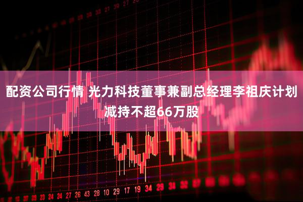配资公司行情 光力科技董事兼副总经理李祖庆计划减持不超66万股
