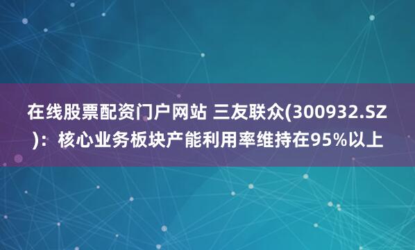 在线股票配资门户网站 三友联众(300932.SZ)：核心业务板块产能利用率维持在95%以上