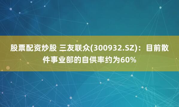 股票配资炒股 三友联众(300932.SZ)：目前散件事业部的自供率约为60%