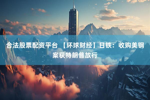 合法股票配资平台 【环球财经】日铁：收购美钢案获特朗普放行