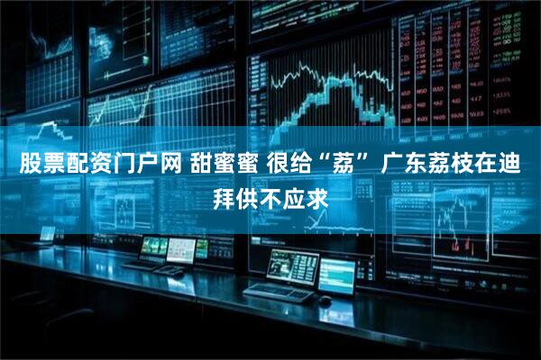 股票配资门户网 甜蜜蜜 很给“荔” 广东荔枝在迪拜供不应求