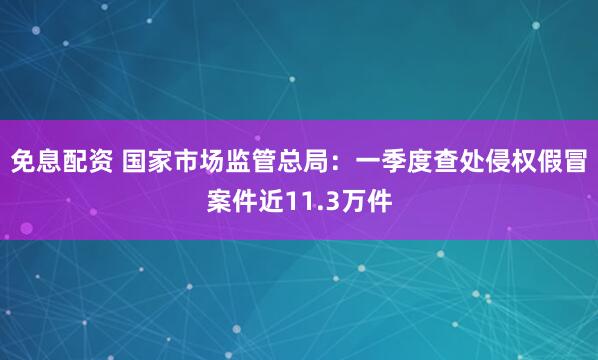 免息配资 国家市场监管总局：一季度查处侵权假冒案件近11.3万件