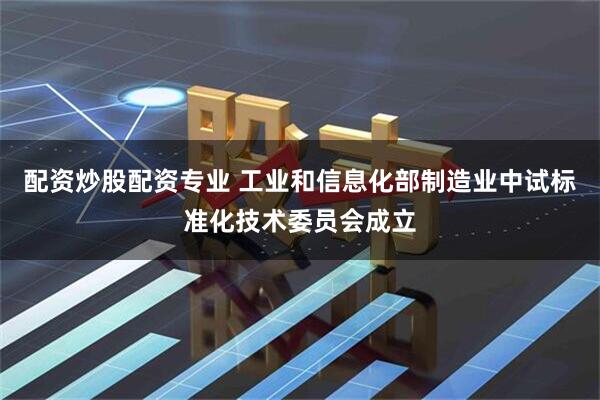 配资炒股配资专业 工业和信息化部制造业中试标准化技术委员会成立