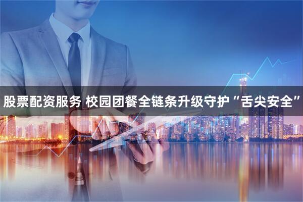 股票配资服务 校园团餐全链条升级守护“舌尖安全”