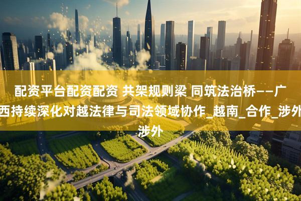 配资平台配资配资 共架规则梁 同筑法治桥——广西持续深化对越法律与司法领域协作_越南_合作_涉外