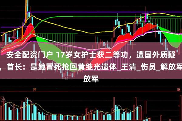 安全配资门户 17岁女护士获二等功，遭国外质疑，首长：是她冒死抢回黄继光遗体_王清_伤员_解放军