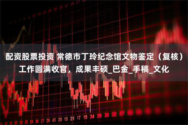 配资股票投资 常德市丁玲纪念馆文物鉴定（复核）工作圆满收官，成果丰硕_巴金_手稿_文化