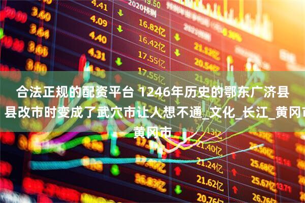 合法正规的配资平台 1246年历史的鄂东广济县，县改市时变成了武穴市让人想不通_文化_长江_黄冈市