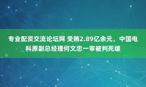 专业配资交流论坛网 受贿2.89亿余元，中国电科原副总经理何文忠一审被判死缓