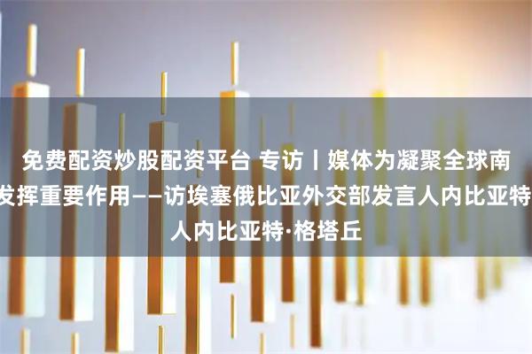 免费配资炒股配资平台 专访丨媒体为凝聚全球南方力量发挥重要作用——访埃塞俄比亚外交部发言人内比亚特·格塔丘