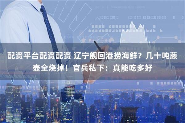 配资平台配资配资 辽宁舰回港捞海鲜？几十吨藤壶全烧掉！官兵私下：真能吃多好