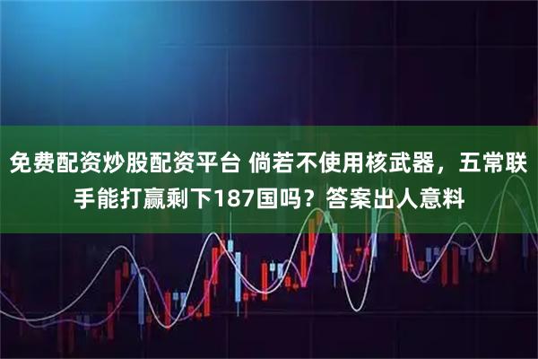 免费配资炒股配资平台 倘若不使用核武器，五常联手能打赢剩下187国吗？答案出人意料
