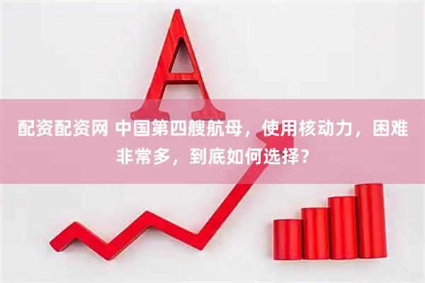 配资配资网 中国第四艘航母，使用核动力，困难非常多，到底如何选择？