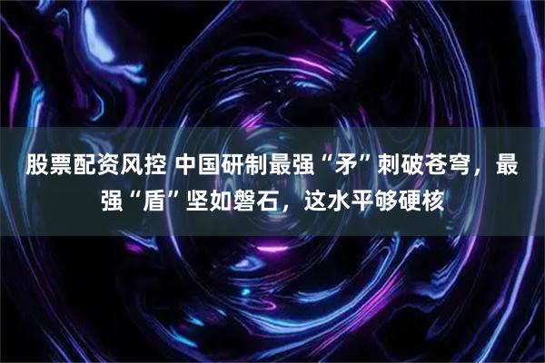 股票配资风控 中国研制最强“矛”刺破苍穹，最强“盾”坚如磐石，这水平够硬核