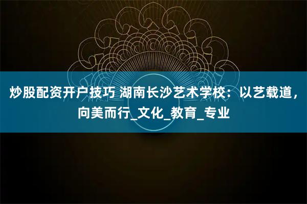 炒股配资开户技巧 湖南长沙艺术学校：以艺载道，向美而行_文化_教育_专业