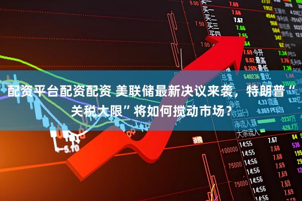 配资平台配资配资 美联储最新决议来袭，特朗普“关税大限”将如何搅动市场？