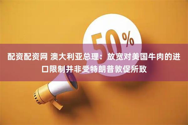配资配资网 澳大利亚总理：放宽对美国牛肉的进口限制并非受特朗普敦促所致