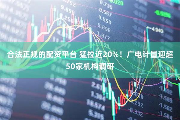合法正规的配资平台 猛拉近20%！广电计量迎超50家机构调研