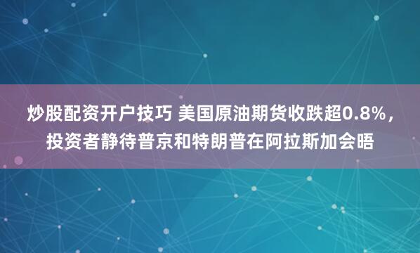 炒股配资开户技巧 美国原油期货收跌超0.8%，投资者静待普京和特朗普在阿拉斯加会晤