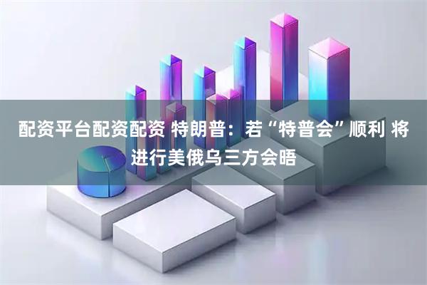配资平台配资配资 特朗普：若“特普会”顺利 将进行美俄乌三方会晤