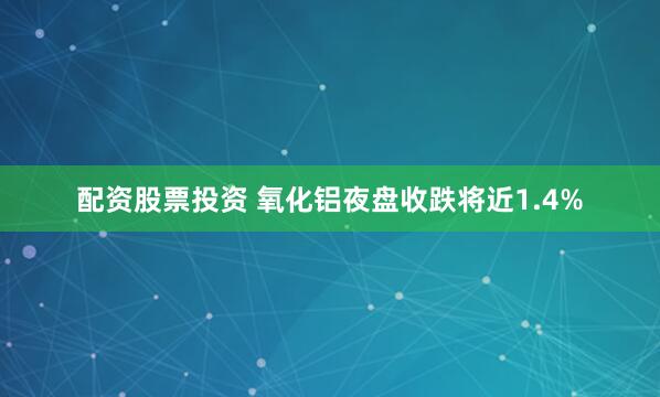 配资股票投资 氧化铝夜盘收跌将近1.4%