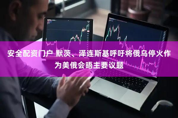 安全配资门户 默茨、泽连斯基呼吁将俄乌停火作为美俄会晤主要议题