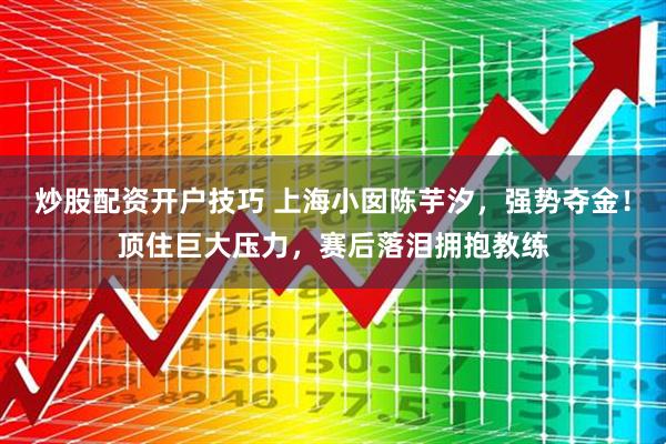 炒股配资开户技巧 上海小囡陈芋汐，强势夺金！顶住巨大压力，赛后落泪拥抱教练