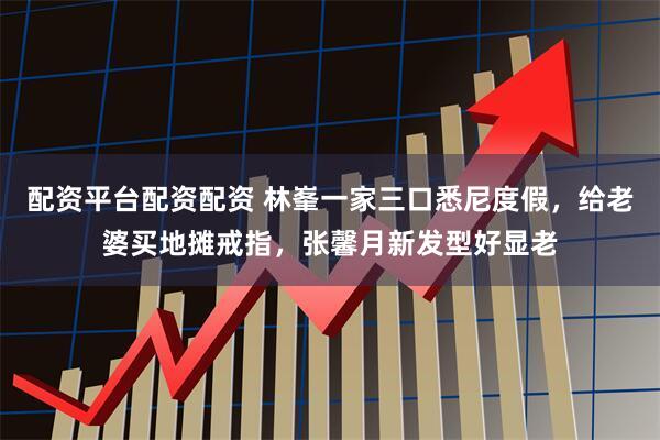 配资平台配资配资 林峯一家三口悉尼度假，给老婆买地摊戒指，张馨月新发型好显老