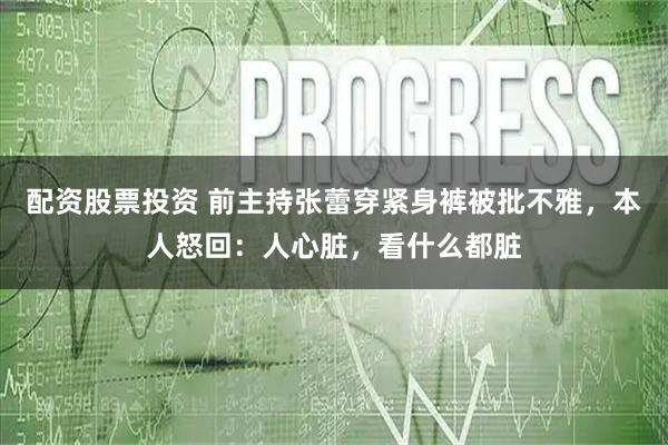 配资股票投资 前主持张蕾穿紧身裤被批不雅，本人怒回：人心脏，看什么都脏