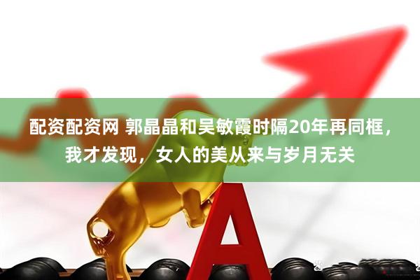 配资配资网 郭晶晶和吴敏霞时隔20年再同框，我才发现，女人的美从来与岁月无关