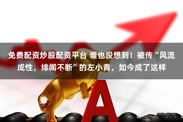免费配资炒股配资平台 谁也没想到！被传“风流成性，绯闻不断”的左小青，如今成了这样