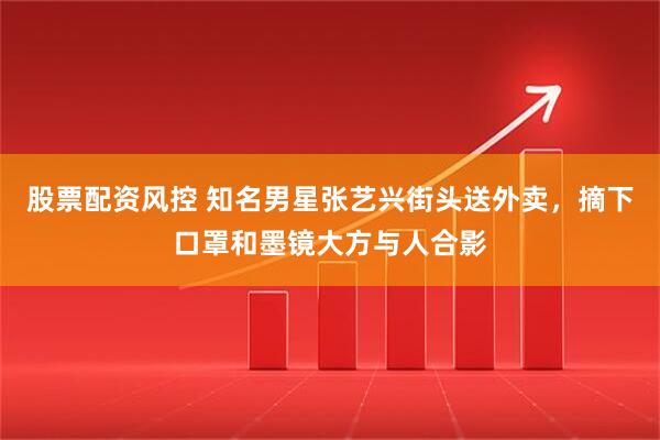 股票配资风控 知名男星张艺兴街头送外卖，摘下口罩和墨镜大方与人合影