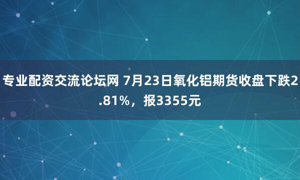 专业配资交流论坛网 7月23日氧化铝期货收盘下跌2.81%，报3355元