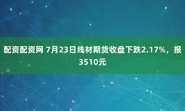 配资配资网 7月23日线材期货收盘下跌2.17%，报3510元