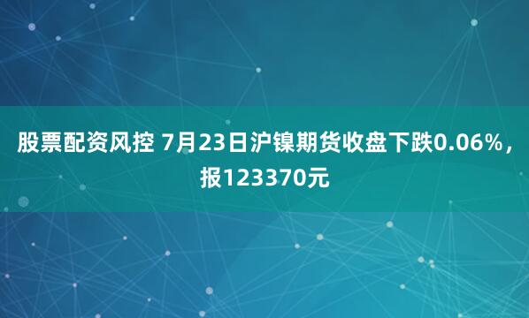 股票配资风控 7月23日沪镍期货收盘下跌0.06%，报123370元