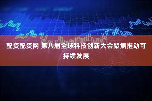 配资配资网 第八届全球科技创新大会聚焦推动可持续发展