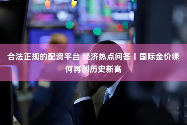 合法正规的配资平台 经济热点问答丨国际金价缘何再创历史新高