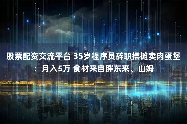 股票配资交流平台 35岁程序员辞职摆摊卖肉蛋堡：月入5万 食材来自胖东来、山姆