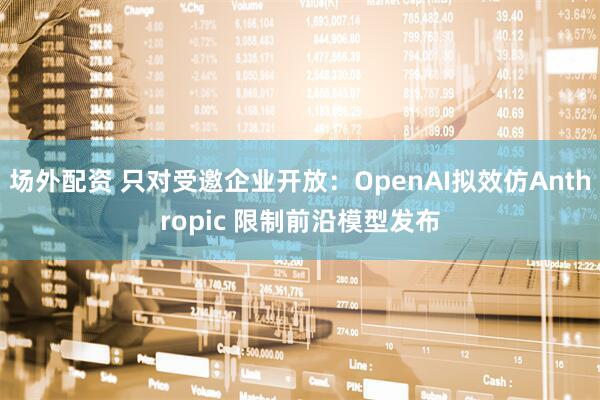 场外配资 只对受邀企业开放:OpenAI拟效仿Anthropic 限制前沿模型发布