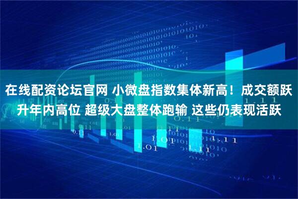 在线配资论坛官网 小微盘指数集体新高！成交额跃升年内高位 超级大盘整体跑输 这些仍表现活跃