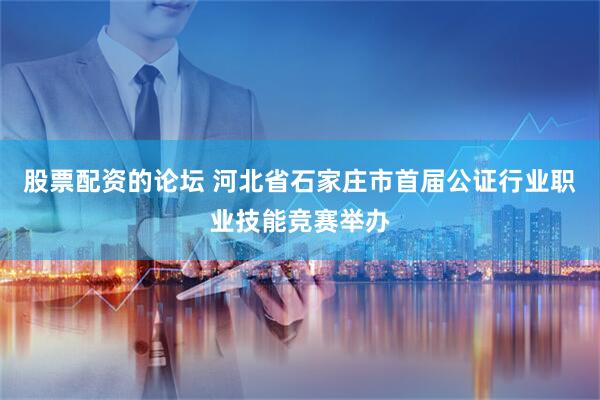 股票配资的论坛 河北省石家庄市首届公证行业职业技能竞赛举办