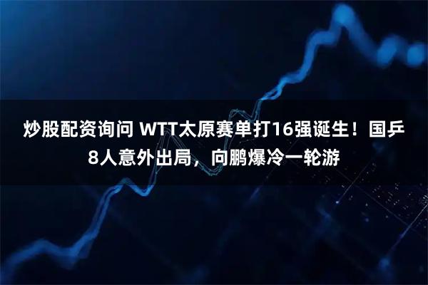 炒股配资询问 WTT太原赛单打16强诞生!国乒8人意外出局,向鹏爆冷一轮游