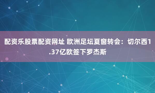 配资乐股票配资网址 欧洲足坛夏窗转会：切尔西1.37亿欧签下罗杰斯
