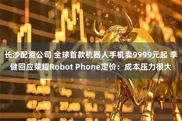 长沙配资公司 全球首款机器人手机卖9999元起 李健回应荣耀Robot Phone定价：成本压力很大