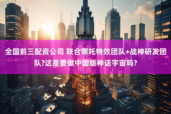 全国前三配资公司 联合哪吒特效团队+战神研发团队?这是要做中国版神话宇宙吗?